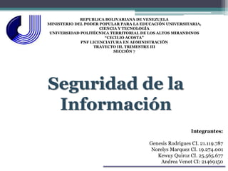 REPUBLICA BOLIVARIANA DE VENEZUELA
MINISTERIO DEL PODER POPULAR PARA LA EDUCACIÓN UNIVERSITARIA,
CIENCIA Y TECNOLOGÍA
UNIVERSIDAD POLITÉCNICA TERRITORIAL DE LOS ALTOS MIRANDINOS
“CECILIO ACOSTA”
PNF LICENCIATURA EN ADMINISTRACIÓN
TRAYECTO III, TRIMESTRE III
SECCIÓN 7
Seguridad de la
Información
Integrantes:
Genesis Rodrigues CI. 21.119.787
Norelys Marquez CI. 19.274.001
Kewuy Quiroz CI. 25.565.677
Andrea Venot CI: 21469150
 