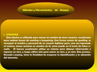 Métodos y Herramientas         de Ataque




1. SPOOFING
   Esta técnica es utilizada para actuar en nombre de otros usuarios, usualmente
para realizar tareas de snoofing o tampering. Una forma común de spoofing, es
conseguir el nombre y password de un usuario legítimo para, una vez ingresado
al sistema, tomar acciones en nombre de él, como puede ser el envío de falsos e-
mails. El intruso usualmente utiliza un sistema para obtener información e
ingresar en otro, y luego utiliza éste para entrar en otro, y en otro. Este proceso,
llamado Looping, tiene la finalidad de evaporar la identificación y la ubicación
del atacante.
 
