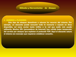 Métodos y Herramientas       de Ataque




2. JAMMING o FLOODING
       Este tipo de ataques desactivan o saturan los recursos del sistema. Por
ejemplo, un atacante puede consumir toda la memoria o espacio en disco
disponible, así como enviar tanto tráfico a la red que nadie más puede
utilizarla. Muchos ISPs (proveedores de Internet) han sufrido bajas temporales
del servicio por ataques que explotan el protocolo TCP. Aquí el atacante satura
el sistema con mensajes que requieren establecer conexión.
 