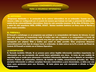 PROGRAMAS COMÚNMENTE UTILIZADOS
                           PARA LA SEGURIDAD INFORMÁTICA


EL ANTIVIRUS
 Programas destinados a la protección de los activos informáticos de un ordenador. Cuenta con una
vacuna y debe ser configurado por el usuario de manera que trabaje con todo su potencial de defensa en
contra de las vulnerabilidades informáticas. Entre los más conocidos tenemos, El Mc Afee, El Norton, Scan,
y entre los más populares: NOD, AVIRA, AVAST. Existen también Antivirus en línea como el Norton y
otros menos conocidos.

EL FIREWALL
El firewall o cortafuegos es un programa que protege a su computadora del ingreso de intrusos, lo que
hace este programa es inspeccionar todo el trafico que sale e ingresa a su computadora a través de
Internet. A un firewall hay que configurarlo muy bien por que lógicamente hay tráfico permitido como la
navegación por páginas Web y trafico que usted no debe permitir. Estos programas bloquean
automáticamente todo tipo de ataque hacia su ordenador. Se debe activar en la Pc a través del Panel de
Control. El Firewall se instala con el Sistema Operativo.

LA ENCRIPTACIÓN
Es llamado también: Cifrado. Es un proceso para volver ilegible información considera importante. La
información una vez encriptada sólo puede leerse aplicándole una clave. Se trata de una medida de
seguridad que es usada para almacenar o transferir información delicada que no debería ser accesible a
terceros. Pueden ser contraseñas, números. de tarjetas de crédito, conversaciones privadas, etc. Para
encriptar información se utilizan complejas fórmulas matemáticas y para desencriptar, se debe usar una
clave como parámetro para esas fórmulas. El texto plano que está encriptado o cifrado se llama
criptograma.
 