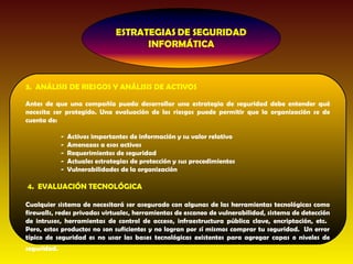 3. ANÁLISIS DE RIESGOS Y ANÁLISIS DE ACTIVOS

Antes de que una compañía pueda desarrollar una estrategia de seguridad debe entender qué
necesita ser protegido. Una evaluación de los riesgos puede permitir que la organización se de
cuenta de:

             -   Activos importantes de información y su valor relativo
             -   Amenazas a esos activos
             -   Requerimientos de seguridad
             -   Actuales estrategias de protección y sus procedimientos
             -   Vulnerabilidades de la organización

4. EVALUACIÓN TECNOLÓGICA

Cualquier sistema de necesitará ser asegurado con algunas de las herramientas tecnológicas como
firewalls, redes privadas virtuales, herramientas de escaneo de vulnerabilidad, sistema de detección
de intrusos, herramientas de control de acceso, infraestructura pública clave, encriptación, etc.
Pero, estos productos no son suficientes y no logran por sí mismos comprar tu seguridad. Un error
típico de seguridad es no usar las bases tecnológicas existentes para agregar capas o niveles de
seguridad.
 