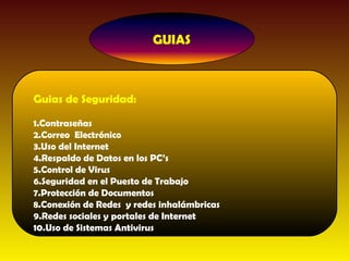 Guias de Seguridad:

1.Contraseñas
2.Correo Electrónico
3.Uso del Internet
4.Respaldo de Datos en los PC’s
5.Control de Virus
6.Seguridad en el Puesto de Trabajo
7.Protección de Documentos
8.Conexión de Redes y redes inhalámbricas
9.Redes sociales y portales de Internet
10.Uso de Sistemas Antivirus
 