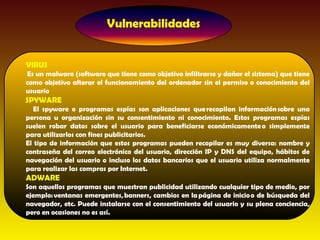 VIRUS
Es un malware (software que tiene como objetivo infiltrarse y dañar el sistema) que tiene
como objetivo alterar el funcionamiento del ordenador sin el permiso o conocimiento del
usuario
SPYWARE
   El spyware o programas espías son aplicaciones que recopilan información sobre una
persona u organización sin su consentimiento ni conocimiento. Estos programas espías
suelen robar datos sobre el usuario para beneficiarse económicamente o simplemente
para utilizarlos con fines publicitarios.
El tipo de información que estos programas pueden recopilar es muy diversa: nombre y
contraseña del correo electrónico del usuario, dirección IP y DNS del equipo, hábitos de
navegación del usuario o incluso los datos bancarios que el usuario utiliza normalmente
para realizar las compras por Internet. 
ADWARE
Son aquellos programas que muestran publicidad utilizando cualquier tipo de medio, por
ejemplo: ventanas emergentes, banners, cambios en la página de inicio o de búsqueda del
navegador, etc. Puede instalarse con el consentimiento del usuario y su plena conciencia,
pero en ocasiones no es así.
 