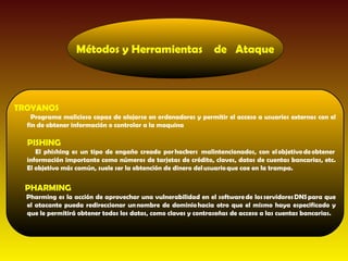 Métodos y Herramientas de Ataque



TROYANOS
    Programa malicioso capaz de alojarse en ordenadores y permitir el acceso a usuarios externos con el
  fin de obtener información o controlar a la maquina

  PISHING
     El phishing es un tipo de engaño creado por hackers  malintencionados, con el objetivo de obtener 
  información importante como números de tarjetas de crédito, claves, datos de cuentas bancarias, etc.
  El objetivo más común, suele ser la obtención de dinero del usuario que cae en la trampa.


 PHARMING
  Pharming es la acción de aprovechar una vulnerabilidad en el software de los servidores DNS para que
  el atacante pueda redireccionar un nombre de dominio hacia otro que el mismo haya especificado y
  que le permitirá obtener todos los datos, como claves y contraseñas de acceso a las cuentas bancarias.
 