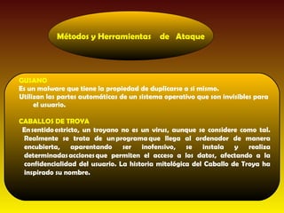 Métodos y Herramientas          de Ataque




GUSANO
Es un malware que tiene la propiedad de duplicarse a si mismo.
Utilizan las partes automáticas de un sistema operativo que son invisibles para
     el usuario.

CABALLOS DE TROYA
 En sentido estricto, un troyano no es un virus, aunque se considere como tal.
 Realmente se trata de un programa que llega al ordenador de manera
 encubierta, aparentando ser inofensivo, se instala y realiza
 determinadas acciones que permiten el acceso a los datos, afectando a la
 confidencialidad del usuario. La historia mitológica del Caballo de Troya ha
 inspirado su nombre.
 