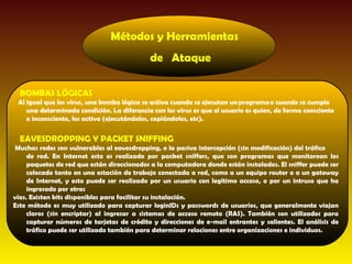Métodos y Herramientas
                                            de Ataque

  BOMBAS LÓGICAS
 Al igual que los virus, una bomba lógica se activa cuando se ejecutan un programa o cuando se cumple
    una determinada condición. La diferencia con los virus es que el usuario es quien, de forma consciente
    o inconsciente, los activa (ejecutándolos, copiándolos, etc).


  EAVESDROPPING Y PACKET SNIFFING
 Muchas redes son vulnerables al eavesdropping, o la pasiva intercepción (sin modificación) del tráfico
     de red. En Internet esto es realizado por packet sniffers, que son programas que monitorean los
     paquetes de red que están direccionados a la computadora donde están instalados. El sniffer puede ser
     colocado tanto en una estación de trabajo conectada a red, como a un equipo router o a un gateway
     de Internet, y esto puede ser realizado por un usuario con legítimo acceso, o por un intruso que ha
     ingresado por otras
vías. Existen kits disponibles para facilitar su instalación.
Este método es muy utilizado para capturar loginIDs y passwords de usuarios, que generalmente viajan
     claros (sin encriptar) al ingresar a sistemas de acceso remoto (RAS). También son utilizados para
     capturar números de tarjetas de crédito y direcciones de e-mail entrantes y salientes. El análisis de
     tráfico puede ser utilizado también para determinar relaciones entre organizaciones e individuos.
 