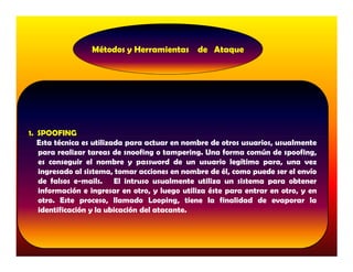 Métodos y Herramientas de Ataque




1. SPOOFING
   Esta técnica es utilizada para actuar en nombre de otros usuarios, usualmente
   para realizar tareas de snoofing o tampering. Una forma común de spoofing,
   es conseguir el nombre y password de un usuario legítimo para, una vez
   ingresado al sistema, tomar acciones en nombre de él, como puede ser el envío
   de falsos e-mails. El intruso usualmente utiliza un sistema para obtener
   información e ingresar en otro, y luego utiliza éste para entrar en otro, y en
   otro. Este proceso, llamado Looping, tiene la finalidad de evaporar la
   identificación y la ubicación del atacante.
 