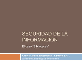 SEGURIDAD DE LA
INFORMACIÓN
El caso “Bibliotecas”


Andrés Camilo Bustamante – Lantech S.A.
camilo.bustamante@lantech.com.co
 