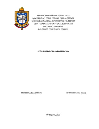 REPUBLICA BOLIVARIANA DE VENEZUELA
MINISTERIO DEL PODER POPULAR PARA LA DEFENSA
UNIVERSIDAD NACIONAL EXPERIMENTAL POLITECNICA
DE LA FUERZA ARMADA NACIONAL BOLIVARIANA
UNEFA NUCLEO GUATIRE
DIPLOMADO COMPONENTE DOCENTE
SEGURIDAD DE LA INFORMACIÓN
PROFESORA ELIANA SILVA ESTUDIANTE: Elio Valdez
09 de junio, 2023
 
