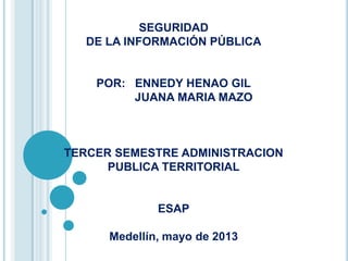 SEGURIDAD
DE LA INFORMACIÓN PÚBLICA
POR: ENNEDY HENAO GIL
JUANA MARIA MAZO
TERCER SEMESTRE ADMINISTRACION
PUBLICA TERRITORIAL
ESAP
Medellín, mayo de 2013
 