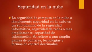 Seguridad en la nube
La seguridad de computo en la nube o
simplemente seguridad en la nube es
un sub-dominio de la seguridad
informática, seguridad de redes o mas
ampliamente, seguridad de
información. Se refiere a una amplia
gamas de políticas, tecnologías y
formas de control destinadas.
 