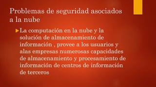 Problemas de seguridad asociados
a la nube
La computación en la nube y la
solución de almacenamiento de
información , provee a los usuarios y
alas empresas numerosas capacidades
de almacenamiento y procesamiento de
información de centros de información
de terceros
 