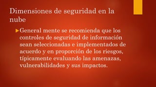 Dimensiones de seguridad en la
nube
General mente se recomienda que los
controles de seguridad de información
sean seleccionadas e implementados de
acuerdo y en proporción de los riesgos,
típicamente evaluando las amenazas,
vulnerabilidades y sus impactos.
 