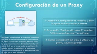 Configuración de un Proxy
Del inglés “representante” es un equipo informático
que hace de intermediario entre las conexiones de
un cliente y un servidor de destino, filtrando todos
los paquetes entre ambos. Siendo tú el cliente, esto
quiere decir que el proxy recibe tus peticiones de
acceder a una u otra página, y se encarga de
transmitírselas al servidor de la web para que esta
no sepa que lo estás haciendo tú.
1- Acceda a la configuración de Windows, y allí a
la opción de Proxy en Red e Internet
2- En la sección “Configuración manual”, establezca
“Utilizar un servidor proxy” en activado
3- Escribe la dirección IP del proxy a utilizar y su
puerto, y pulsa en guardar
 