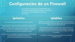 Un firewall es la parte de una red informática que
está diseñada para bloquear el acceso no autorizado,
permitiendo al mismo tiempo comunicaciones
autorizadas.
Configuración de un Firewall
iptables
Es un firewall libre para núcleos Linux 2.2, 2.0 y similares.
Permite desarrollar clases de reglas de cortafuegos a las que puede
entonces añadir y quitar 'hosts' o redes en forma de cadenas. Una
consecuencia colateral del encadenamiento de reglas de cortafuegos es
que puede mejorar el rendimiento del cortafuegos en aquellas
configuraciones en las que haya montones de reglas.
La sintaxis de la orden ipchains es bastante directa. La sintaxis general
de la mayoría de las órdenes de ipchains es:
ipchains orden especificación_de_regla opciones
iptables es un firewall incluido en el kernel de los servidores dedicados
Linux. Su funcionamiento se basa en aplicar reglas que el mismo firewall
ejecute o para servicios de Internet.
iptables gestiona, mantiene e inspecciona las reglas de filtrado de
paquetes IPv4 a través de tablas. Estas tablas clasifican y organizan
las reglas de acuerdo al tipo de decisiones que se deben tomar sobre
los paquetes.
Se ejecuta a través de los comandos iptables en la consola de
comandos de Linux
ipchains
 