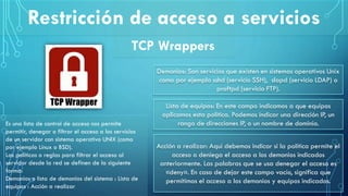 Restricción de acceso a servicios
TCP Wrappers
Es una lista de control de acceso nos permite
permitir, denegar o filtrar el acceso a los servicios
de un servidor con sistema operativo UNIX (como
por ejemplo Linux o BSD).
Las políticas o reglas para filtrar el acceso al
servidor desde la red se definen de la siguiente
forma:
Demonios o lista de demonios del sistema : Lista de
equipos : Acción a realizar
Demonios: Son servicios que existen en sistemas operativos Unix
como por ejemplo sshd (servicio SSH), slapd (servicio LDAP) o
proftpd (servicio FTP).
Lista de equipos: En este campo indicamos a que equipos
aplicamos esta política. Podemos indicar una dirección IP, un
rango de direcciones IP, o un nombre de dominio.
Acción a realizar: Aquí debemos indicar si la política permite el
acceso o deniega el acceso a los demonios indicados
anteriormente. Las palabras que se usa denegar el acceso es
«deny». En caso de dejar este campo vacío, significa que
permitimos el acceso a los demonios y equipos indicados.
 