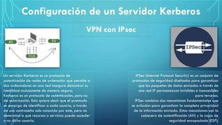 Configuración de un Servidor Kerberos
VPN con IPsec
Un servidor Kerberos es un protocolo de
autenticación de redes de ordenador que permite a
dos ordenadores en una red insegura demostrar su
identidad mutuamente de manera segura.
Kerberos es un protocolo de autenticación, pero no
de autorización. Esto quiere decir que el protocolo
se encarga de identificar a cada usuario, a través
de una contraseña solo conocida por este, pero no
determina a qué recursos o servicios puede acceder
o no dicho usuario.
IPSec (Internet Protocol Security) es un conjunto de
protocolos de seguridad diseñados para garantizar
que los paquetes de datos enviados a través de
una red IP permanezcan invisibles e inaccesibles
para terceros.
IPSec combina dos mecanismos fundamentales que
se articulan para garantizar la completa privacidad
de la información enviada. Estos mecanismos son la
cabecera de autentificación (AH) y la capa de
seguridad encapsulada (ESP).
 