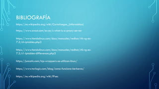 BIBLIOGRAFÍA
https://www.avast.com/es-es/c-what-is-a-proxy-server
https://www.tiendalinux.com/docs/manuales/redhat/rhl-rg-es-
7.3/ch-iptables.php3
https://www.tiendalinux.com/docs/manuales/redhat/rhl-rg-es-
7.3/s1-iptables-differences.php3
https://es.wikipedia.org/wiki/Cortafuegos_(informática)
https://juncotic.com/tcp-wrappers-se-utilizan-linux/
https://www.tarlogic.com/blog/como-funciona-kerberos/
https://es.wikipedia.org/wiki/IPsec
 