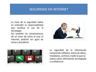 SEGURIDAD EN INTERNET

La clave de la seguridad radica
en entender la responsabilidad
que conlleva el uso de la
tecnología.
Así también las consecuencias
de un error de juicio al usar el
Internet, podrían ser igual de
serias y duraderas
La seguridad de la información
comprende software, bases de datos,
metadatos, archivos y todo lo que se
valore como información privilegiada
o confidencial

 