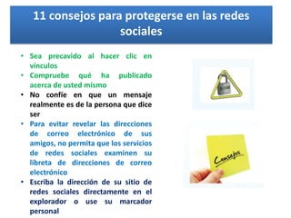 11 consejos para protegerse en las redes
sociales
• Sea precavido al hacer clic en
vínculos
• Compruebe qué ha publicado
acerca de usted mismo
• No confíe en que un mensaje
realmente es de la persona que dice
ser
• Para evitar revelar las direcciones
de correo electrónico de sus
amigos, no permita que los servicios
de redes sociales examinen su
libreta de direcciones de correo
electrónico
• Escriba la dirección de su sitio de
redes sociales directamente en el
explorador o use su marcador
personal

 