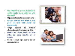 •

•
•

•
•

•

Sea selectivo a la hora de decidir a
quién acepta como amigo en una
red social
Elija su red social cuidadosamente
Dé por sentado que todo lo que
pone en una red social es
permanente
Tenga
cuidado
de
instalar
elementos adicionales en su sitio
Piense dos veces antes de usar
sitios de redes sociales en el
trabajo
Hable con sus hijos acerca de las
redes sociales.

 