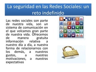 La seguridad en las Redes Sociales: un
reto indefinido
Las redes sociales son parte
de nuestra vida, son un
sistema de comunicación en
el que volcamos gran parte
de nuestra vida. Ofrecemos
de
manera
gratuita
información
relativa
a
nuestro día a día, a nuestra
forma de relacionarnos con
los demás, a nuestros
gustos,
a
nuestras
motivaciones, a nuestras
expectativas

 