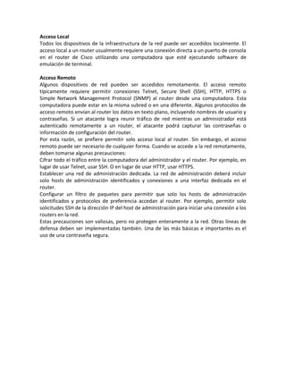 Acceso Local
Todos los dispositivos de la infraestructura de la red puede ser accedidos localmente. El
acceso local a un router usualmente requiere una conexión directa a un puerto de consola
en el router de Cisco utilizando una computadora que esté ejecutando software de
emulación de terminal.
Acceso Remoto
Algunos dispositivos de red pueden ser accedidos remotamente. El acceso remoto
típicamente requiere permitir conexiones Telnet, Secure Shell (SSH), HTTP, HTTPS o
Simple Network Management Protocol (SNMP) al router desde una computadora. Esta
computadora puede estar en la misma subred o en una diferente. Algunos protocolos de
acceso remoto envían al router los datos en texto plano, incluyendo nombres de usuario y
contraseñas. Si un atacante logra reunir tráfico de red mientras un administrador está
autenticado remotamente a un router, el atacante podrá capturar las contraseñas o
información de configuración del router.
Por esta razón, se prefiere permitir solo acceso local al router. Sin embargo, el acceso
remoto puede ser necesario de cualquier forma. Cuando se accede a la red remotamente,
deben tomarse algunas precauciones:
Cifrar todo el tráfico entre la computadora del administrador y el router. Por ejemplo, en
lugar de usar Telnet, usar SSH. O en lugar de usar HTTP, usar HTTPS.
Establecer una red de administración dedicada. La red de administración deberá incluir
solo hosts de administración identificados y conexiones a una interfaz dedicada en el
router.
Configurar un filtro de paquetes para permitir que solo los hosts de administración
identificados y protocolos de preferencia accedan al router. Por ejemplo, permitir solo
solicitudes SSH de la dirección IP del host de administración para iniciar una conexión a los
routers en la red.
Estas precauciones son valiosas, pero no protegen enteramente a la red. Otras líneas de
defensa deben ser implementadas también. Una de las más básicas e importantes es el
uso de una contraseña segura.
 