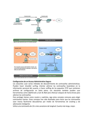 Configuracion de un Acceso Administrativo Seguro
Los atacantes usan varios métodos de descubrimiento de contraseñas administrativas.
Pueden hacer shoulder surfing, intentar adivinar las contraseñas basándose en la
información personal del usuario, o hacer sniffing de los paquetes TFTP que contienen
archivos de configuración en texto plano. Los atacantes también pueden usar
herramientas como L0phtCrack y Cain & Abel para efectuar ataques de fuerza bruta para
adivinar las contraseñas.
Para proteger bienes como routers y switches, siga estos consejos comunes para elegir
contraseñas fuertes. Estos consejos han sido diseñados para hacer que las contraseñas
sean menos fácilmente descubiertas por medio de herramientas de cracking y de
adivinación inteligente:
Utilice una contraseña de 10 o más caracteres de longitud. Cuanto más larga, mejor.
 