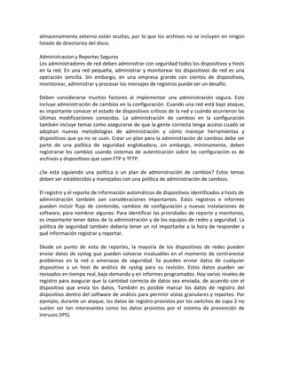 almacenamiento externo están ocultas, por lo que los archivos no se incluyen en ningún
listado de directorios del disco.
Administracion y Reportes Seguros
Los administradores de red deben administrar con seguridad todos los dispositivos y hosts
en la red. En una red pequeña, administrar y monitorear los dispositivos de red es una
operación sencilla. Sin embargo, en una empresa grande con cientos de dispositivos,
monitorear, administrar y procesar los mensajes de registros puede ser un desafío.
Deben considerarse muchos factores al implementar una administración segura. Esto
incluye administración de cambios en la configuración. Cuando una red está bajo ataque,
es importante conocer el estado de dispositivos críticos de la red y cuándo ocurrieron las
últimas modificaciones conocidas. La administración de cambios en la configuración
también incluye temas como asegurarse de que la gente correcta tenga acceso cuado se
adoptan nuevas metodologías de administración y cómo manejar herramientas y
dispositivos que ya no se usan. Crear un plan para la administración de cambios debe ser
parte de una política de seguridad englobadora; sin embargo, mínimamente, deben
registrarse los cambios usando sistemas de autenticación sobre las configuración es de
archivos y dispositivos que usen FTP o TFTP.
¿Se está siguiendo una política o un plan de administración de cambios? Estos temas
deben ser establecidos y manejados con una política de administración de cambios.
El registro y el reporte de información automáticos de dispositivos identificados a hosts de
administración también son consideraciones importantes. Estos registros e informes
pueden incluir flujo de contenido, cambios de configuración y nuevas instalaciones de
software, para nombrar algunos. Para identificar las prioridades de reporte y monitoreo,
es importante tener datos de la administración y de los equipos de redes y seguridad. La
política de seguridad también debería tener un rol importante a la hora de responder a
qué información registrar y reportar.
Desde un punto de vista de reportes, la mayoría de los dispositivos de redes pueden
enviar datos de syslog que pueden volverse invaluables en el momento de contrarestar
problemas en la red o amenazas de seguridad. Se pueden enviar datos de cualquier
dispositivo a un host de análisis de syslog para su revisión. Estos datos pueden ser
revisados en tiempo real, bajo demanda y en informes programados. Hay varios niveles de
registro para asegurar que la cantidad correcta de datos sea enviada, de acuerdo con el
dispositivo que envía los datos. También es posible marcar los datos de registro del
dispositivo dentro del software de análisis para permitir vistas granulares y reportes. Por
ejemplo, durante un ataque, los datos de registro provistos por los switches de capa 2 no
suelen ser tan interesantes como los datos provistos por el sistema de prevención de
intrusos (IPS).
 