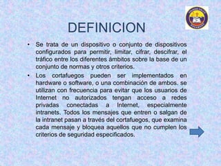 DEFINICION 
• Se trata de un dispositivo o conjunto de dispositivos 
configurados para permitir, limitar, cifrar, descifrar, el 
tráfico entre los diferentes ámbitos sobre la base de un 
conjunto de normas y otros criterios. 
• Los cortafuegos pueden ser implementados en 
hardware o software, o una combinación de ambos. se 
utilizan con frecuencia para evitar que los usuarios de 
Internet no autorizados tengan acceso a redes 
privadas conectadas a Internet, especialmente 
intranets. Todos los mensajes que entren o salgan de 
la intranet pasan a través del cortafuegos, que examina 
cada mensaje y bloquea aquellos que no cumplen los 
criterios de seguridad especificados. 
 