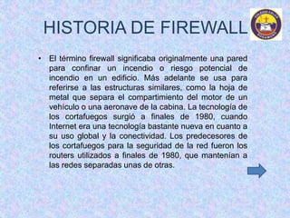 HISTORIA DE FIREWALL 
• El término firewall significaba originalmente una pared 
para confinar un incendio o riesgo potencial de 
incendio en un edificio. Más adelante se usa para 
referirse a las estructuras similares, como la hoja de 
metal que separa el compartimiento del motor de un 
vehículo o una aeronave de la cabina. La tecnología de 
los cortafuegos surgió a finales de 1980, cuando 
Internet era una tecnología bastante nueva en cuanto a 
su uso global y la conectividad. Los predecesores de 
los cortafuegos para la seguridad de la red fueron los 
routers utilizados a finales de 1980, que mantenían a 
las redes separadas unas de otras. 
 