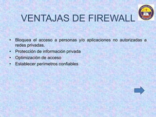 VENTAJAS DE FIREWALL 
• Bloquea el acceso a personas y/o aplicaciones no autorizadas a 
redes privadas. 
• Protección de información privada 
• Optimización de acceso 
• Establecer perímetros confiables 
 