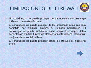 LIMITACIONES DE FIREWALL 
• Un cortafuegos no puede proteger contra aquellos ataques cuyo 
tráfico no pase a través de él. 
• El cortafuegos no puede proteger de las amenazas a las que está 
sometido por ataques internos o usuarios negligentes. El 
cortafuegos no puede prohibir a espías corporativos copiar datos 
sensibles en medios físicos de almacenamiento (discos, memorias, 
etc.) y sustraerlas del edificio. 
• El cortafuegos no puede proteger contra los ataques de ingeniería 
social. 
 