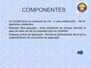 COMPONENTES 
• Un firewall típico se compone de uno , o una combinación , de los 
siguientes obstáculos. 
• Ruteador filtra paquetes : toma decisiones de rehusar /permitir el 
paso de cada uno de los paquetes que son recibidos 
• Gateway a Nivel de aplicación : Permite al administrador de la red la 
implementación de una política de seguridad 
 