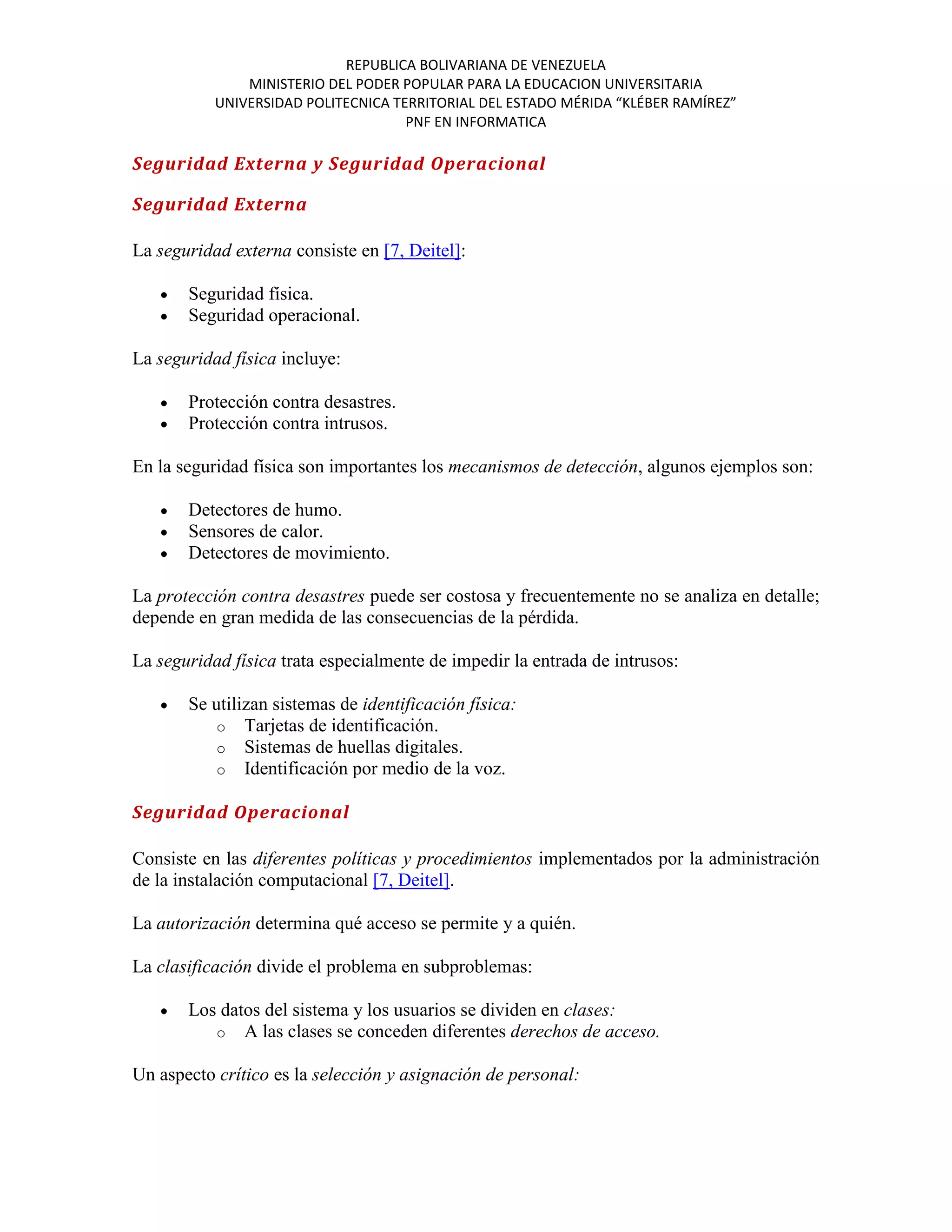 REPUBLICA BOLIVARIANA DE VENEZUELA
               MINISTERIO DEL PODER POPULAR PARA LA EDUCACION UNIVERSITARIA
           UNIVERSIDAD POLITECNICA TERRITORIAL DEL ESTADO MÉRIDA “KLÉBER RAMÍREZ”
                                     PNF EN INFORMATICA

Seguridad Externa y Seguridad Operacional

Seguridad Externa

La seguridad externa consiste en [7, Deitel]:

       Seguridad física.
       Seguridad operacional.

La seguridad física incluye:

       Protección contra desastres.
       Protección contra intrusos.

En la seguridad física son importantes los mecanismos de detección, algunos ejemplos son:

       Detectores de humo.
       Sensores de calor.
       Detectores de movimiento.

La protección contra desastres puede ser costosa y frecuentemente no se analiza en detalle;
depende en gran medida de las consecuencias de la pérdida.

La seguridad física trata especialmente de impedir la entrada de intrusos:

       Se utilizan sistemas de identificación física:
           o Tarjetas de identificación.
           o Sistemas de huellas digitales.
           o Identificación por medio de la voz.

Seguridad Operacional

Consiste en las diferentes políticas y procedimientos implementados por la administración
de la instalación computacional [7, Deitel].

La autorización determina qué acceso se permite y a quién.

La clasificación divide el problema en subproblemas:

       Los datos del sistema y los usuarios se dividen en clases:
          o A las clases se conceden diferentes derechos de acceso.

Un aspecto crítico es la selección y asignación de personal:
 