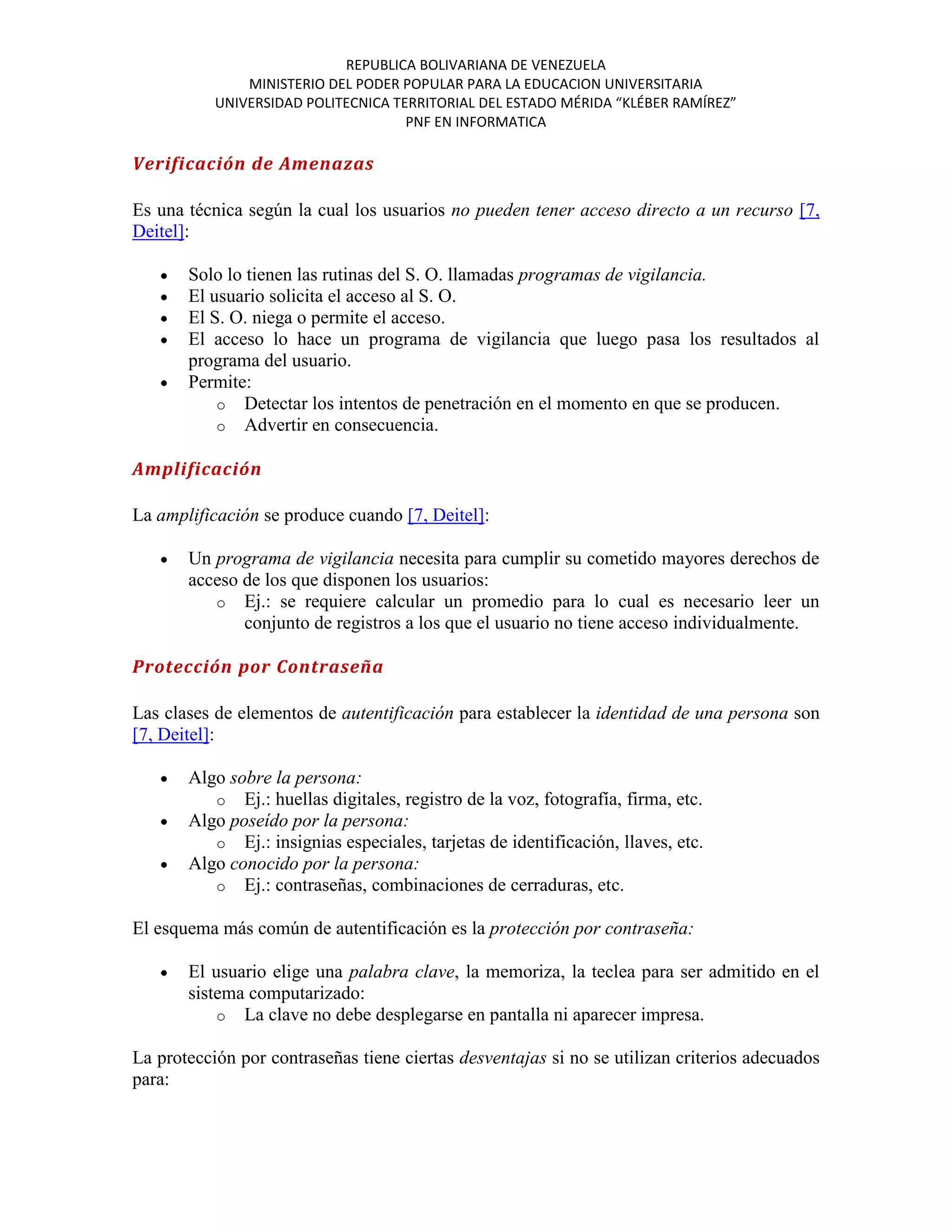 REPUBLICA BOLIVARIANA DE VENEZUELA
               MINISTERIO DEL PODER POPULAR PARA LA EDUCACION UNIVERSITARIA
           UNIVERSIDAD POLITECNICA TERRITORIAL DEL ESTADO MÉRIDA “KLÉBER RAMÍREZ”
                                     PNF EN INFORMATICA

Verificación de Amenazas

Es una técnica según la cual los usuarios no pueden tener acceso directo a un recurso [7,
Deitel]:

       Solo lo tienen las rutinas del S. O. llamadas programas de vigilancia.
       El usuario solicita el acceso al S. O.
       El S. O. niega o permite el acceso.
       El acceso lo hace un programa de vigilancia que luego pasa los resultados al
       programa del usuario.
       Permite:
           o Detectar los intentos de penetración en el momento en que se producen.
           o Advertir en consecuencia.

Amplificación

La amplificación se produce cuando [7, Deitel]:

       Un programa de vigilancia necesita para cumplir su cometido mayores derechos de
       acceso de los que disponen los usuarios:
          o Ej.: se requiere calcular un promedio para lo cual es necesario leer un
              conjunto de registros a los que el usuario no tiene acceso individualmente.

Protección por Contraseña

Las clases de elementos de autentificación para establecer la identidad de una persona son
[7, Deitel]:

       Algo sobre la persona:
          o Ej.: huellas digitales, registro de la voz, fotografía, firma, etc.
       Algo poseído por la persona:
          o Ej.: insignias especiales, tarjetas de identificación, llaves, etc.
       Algo conocido por la persona:
          o Ej.: contraseñas, combinaciones de cerraduras, etc.

El esquema más común de autentificación es la protección por contraseña:

       El usuario elige una palabra clave, la memoriza, la teclea para ser admitido en el
       sistema computarizado:
           o La clave no debe desplegarse en pantalla ni aparecer impresa.

La protección por contraseñas tiene ciertas desventajas si no se utilizan criterios adecuados
para:
 