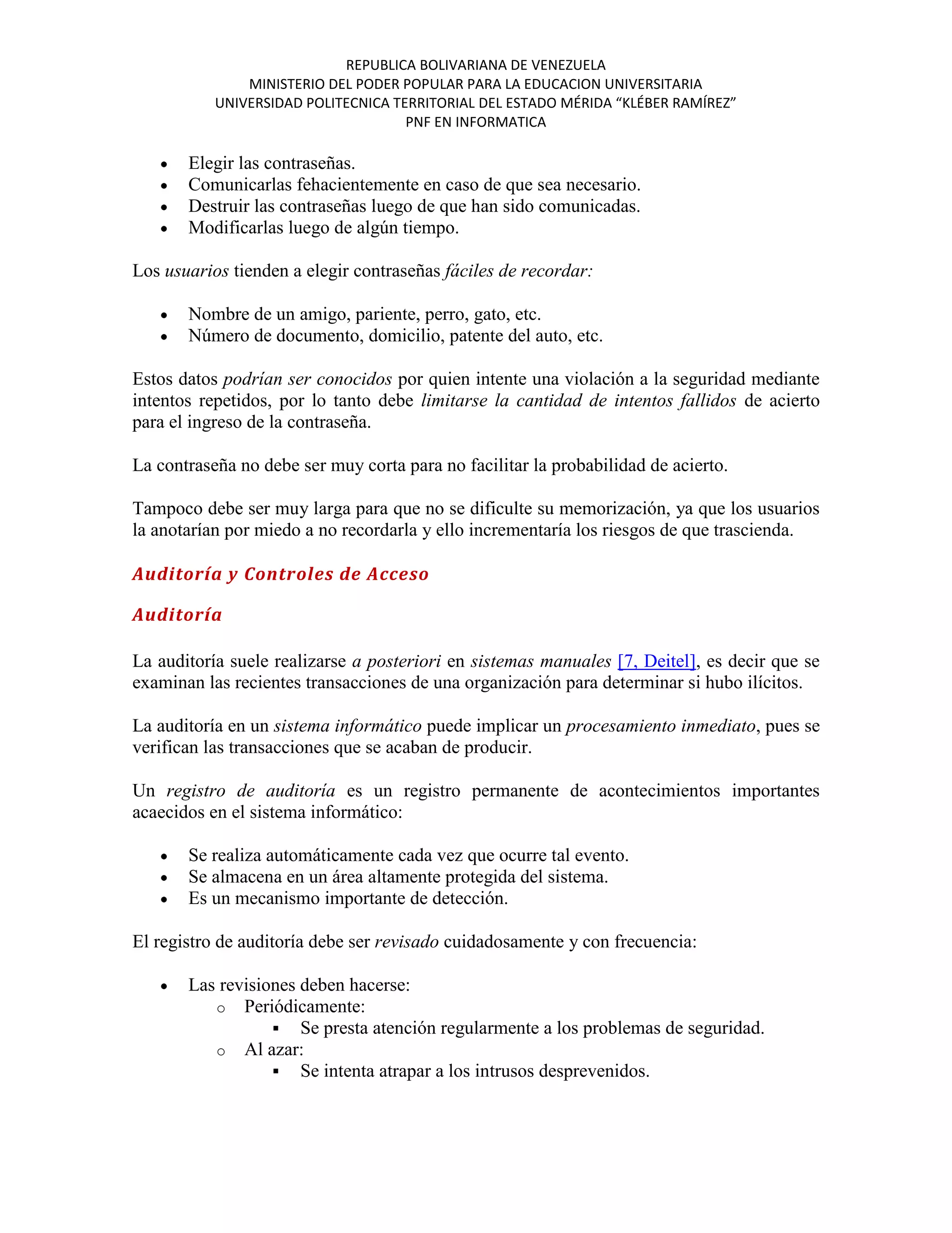 REPUBLICA BOLIVARIANA DE VENEZUELA
               MINISTERIO DEL PODER POPULAR PARA LA EDUCACION UNIVERSITARIA
           UNIVERSIDAD POLITECNICA TERRITORIAL DEL ESTADO MÉRIDA “KLÉBER RAMÍREZ”
                                     PNF EN INFORMATICA

       Elegir las contraseñas.
       Comunicarlas fehacientemente en caso de que sea necesario.
       Destruir las contraseñas luego de que han sido comunicadas.
       Modificarlas luego de algún tiempo.

Los usuarios tienden a elegir contraseñas fáciles de recordar:

       Nombre de un amigo, pariente, perro, gato, etc.
       Número de documento, domicilio, patente del auto, etc.

Estos datos podrían ser conocidos por quien intente una violación a la seguridad mediante
intentos repetidos, por lo tanto debe limitarse la cantidad de intentos fallidos de acierto
para el ingreso de la contraseña.

La contraseña no debe ser muy corta para no facilitar la probabilidad de acierto.

Tampoco debe ser muy larga para que no se dificulte su memorización, ya que los usuarios
la anotarían por miedo a no recordarla y ello incrementaría los riesgos de que trascienda.

Auditoría y Controles de Acceso

Auditoría

La auditoría suele realizarse a posteriori en sistemas manuales [7, Deitel], es decir que se
examinan las recientes transacciones de una organización para determinar si hubo ilícitos.

La auditoría en un sistema informático puede implicar un procesamiento inmediato, pues se
verifican las transacciones que se acaban de producir.

Un registro de auditoría es un registro permanente de acontecimientos importantes
acaecidos en el sistema informático:

       Se realiza automáticamente cada vez que ocurre tal evento.
       Se almacena en un área altamente protegida del sistema.
       Es un mecanismo importante de detección.

El registro de auditoría debe ser revisado cuidadosamente y con frecuencia:

       Las revisiones deben hacerse:
          o Periódicamente:
                   Se presta atención regularmente a los problemas de seguridad.
          o Al azar:
                   Se intenta atrapar a los intrusos desprevenidos.
 