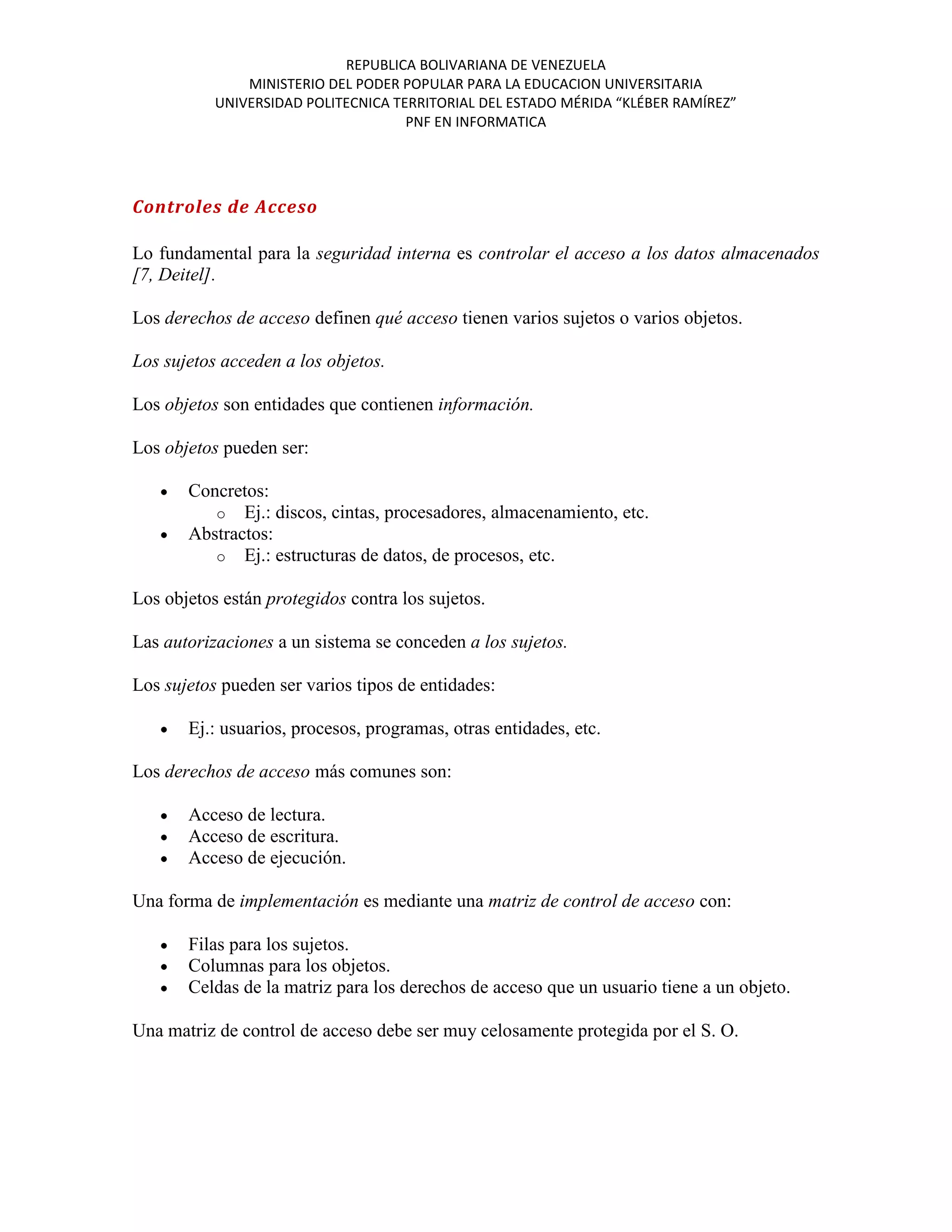 REPUBLICA BOLIVARIANA DE VENEZUELA
               MINISTERIO DEL PODER POPULAR PARA LA EDUCACION UNIVERSITARIA
           UNIVERSIDAD POLITECNICA TERRITORIAL DEL ESTADO MÉRIDA “KLÉBER RAMÍREZ”
                                     PNF EN INFORMATICA




Controles de Acceso

Lo fundamental para la seguridad interna es controlar el acceso a los datos almacenados
[7, Deitel].

Los derechos de acceso definen qué acceso tienen varios sujetos o varios objetos.

Los sujetos acceden a los objetos.

Los objetos son entidades que contienen información.

Los objetos pueden ser:

       Concretos:
          o Ej.: discos, cintas, procesadores, almacenamiento, etc.
       Abstractos:
          o Ej.: estructuras de datos, de procesos, etc.

Los objetos están protegidos contra los sujetos.

Las autorizaciones a un sistema se conceden a los sujetos.

Los sujetos pueden ser varios tipos de entidades:

       Ej.: usuarios, procesos, programas, otras entidades, etc.

Los derechos de acceso más comunes son:

       Acceso de lectura.
       Acceso de escritura.
       Acceso de ejecución.

Una forma de implementación es mediante una matriz de control de acceso con:

       Filas para los sujetos.
       Columnas para los objetos.
       Celdas de la matriz para los derechos de acceso que un usuario tiene a un objeto.

Una matriz de control de acceso debe ser muy celosamente protegida por el S. O.
 