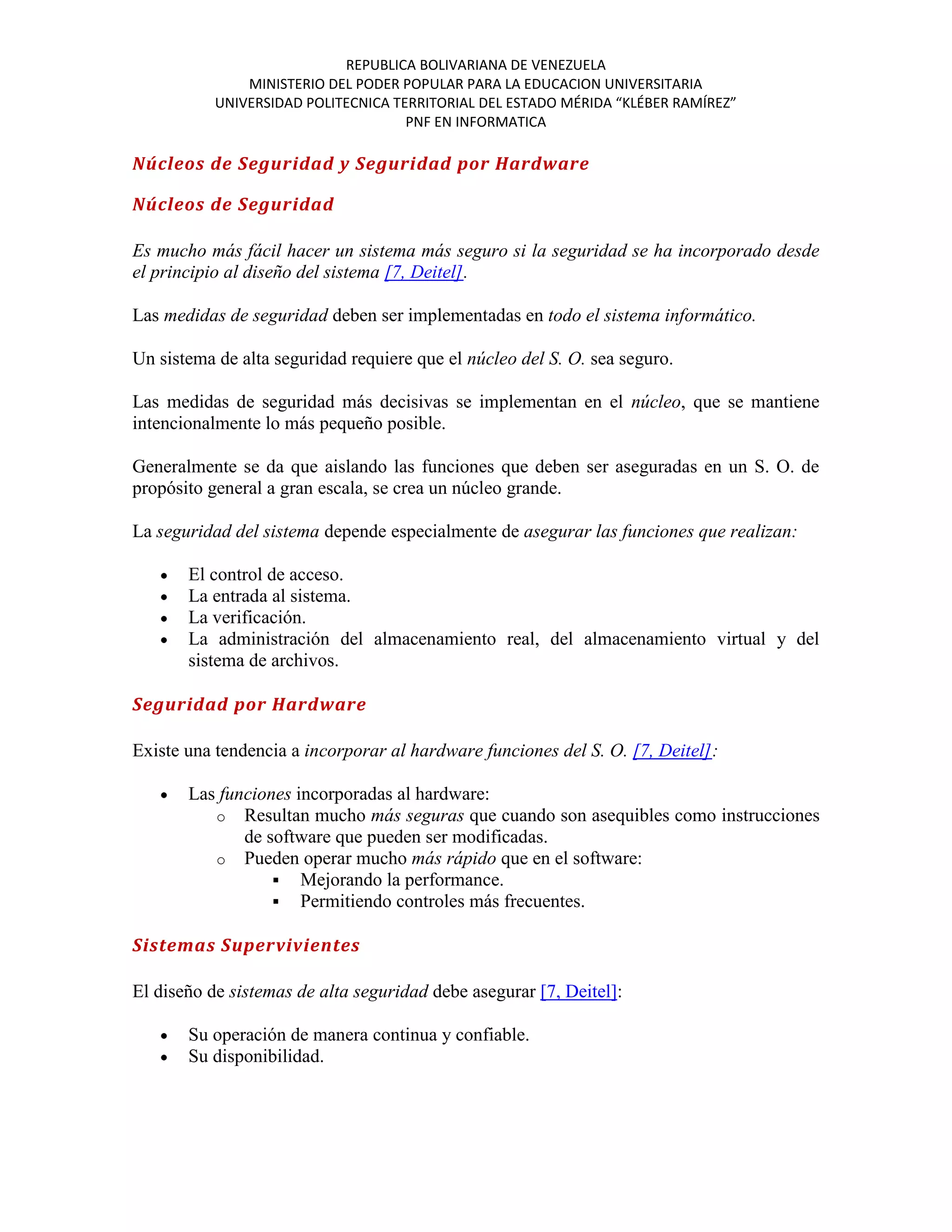 REPUBLICA BOLIVARIANA DE VENEZUELA
               MINISTERIO DEL PODER POPULAR PARA LA EDUCACION UNIVERSITARIA
           UNIVERSIDAD POLITECNICA TERRITORIAL DEL ESTADO MÉRIDA “KLÉBER RAMÍREZ”
                                     PNF EN INFORMATICA

Núcleos de Seguridad y Seguridad por Hardware

Núcleos de Seguridad

Es mucho más fácil hacer un sistema más seguro si la seguridad se ha incorporado desde
el principio al diseño del sistema [7, Deitel].

Las medidas de seguridad deben ser implementadas en todo el sistema informático.

Un sistema de alta seguridad requiere que el núcleo del S. O. sea seguro.

Las medidas de seguridad más decisivas se implementan en el núcleo, que se mantiene
intencionalmente lo más pequeño posible.

Generalmente se da que aislando las funciones que deben ser aseguradas en un S. O. de
propósito general a gran escala, se crea un núcleo grande.

La seguridad del sistema depende especialmente de asegurar las funciones que realizan:

       El control de acceso.
       La entrada al sistema.
       La verificación.
       La administración del almacenamiento real, del almacenamiento virtual y del
       sistema de archivos.

Seguridad por Hardware

Existe una tendencia a incorporar al hardware funciones del S. O. [7, Deitel]:

       Las funciones incorporadas al hardware:
          o Resultan mucho más seguras que cuando son asequibles como instrucciones
              de software que pueden ser modificadas.
          o Pueden operar mucho más rápido que en el software:
                   Mejorando la performance.
                   Permitiendo controles más frecuentes.

Sistemas Supervivientes

El diseño de sistemas de alta seguridad debe asegurar [7, Deitel]:

       Su operación de manera continua y confiable.
       Su disponibilidad.
 