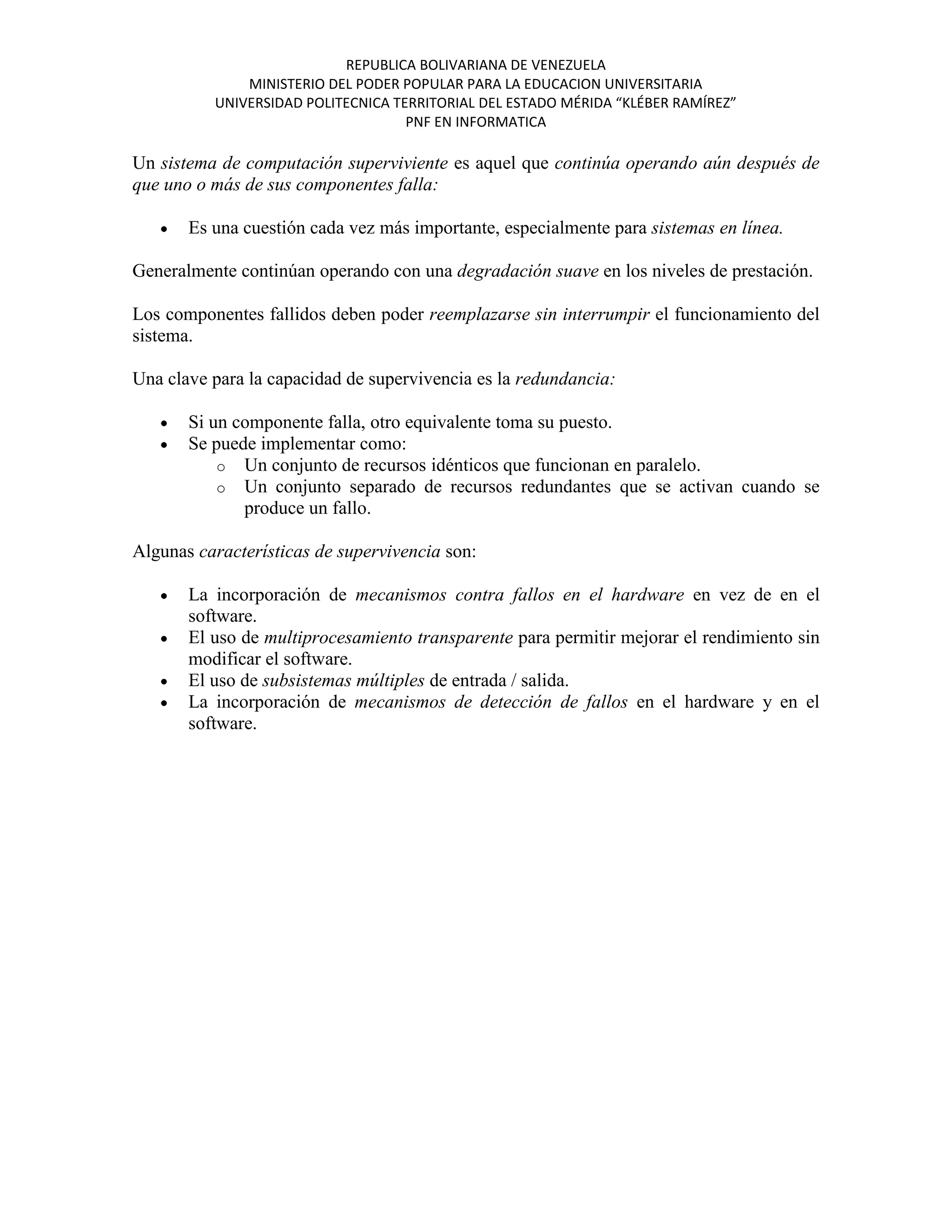 REPUBLICA BOLIVARIANA DE VENEZUELA
              MINISTERIO DEL PODER POPULAR PARA LA EDUCACION UNIVERSITARIA
          UNIVERSIDAD POLITECNICA TERRITORIAL DEL ESTADO MÉRIDA “KLÉBER RAMÍREZ”
                                    PNF EN INFORMATICA

Un sistema de computación superviviente es aquel que continúa operando aún después de
que uno o más de sus componentes falla:

       Es una cuestión cada vez más importante, especialmente para sistemas en línea.

Generalmente continúan operando con una degradación suave en los niveles de prestación.

Los componentes fallidos deben poder reemplazarse sin interrumpir el funcionamiento del
sistema.

Una clave para la capacidad de supervivencia es la redundancia:

       Si un componente falla, otro equivalente toma su puesto.
       Se puede implementar como:
           o Un conjunto de recursos idénticos que funcionan en paralelo.
           o Un conjunto separado de recursos redundantes que se activan cuando se
              produce un fallo.

Algunas características de supervivencia son:

       La incorporación de mecanismos contra fallos en el hardware en vez de en el
       software.
       El uso de multiprocesamiento transparente para permitir mejorar el rendimiento sin
       modificar el software.
       El uso de subsistemas múltiples de entrada / salida.
       La incorporación de mecanismos de detección de fallos en el hardware y en el
       software.
 