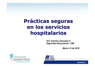 Prácticas seguras
 en los servicios
  hospitalarios
       Enf. Carolina González A.
       Seguridad del paciente - CMI

                       Marzo 12 de 2010
 