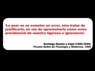 7
‘Lo peor no es cometer un error, sino tratar de
justificarlo, en vez de aprovecharlo como aviso
providencial de nuestra ligereza o ignorancia’.


                       Santiago Ramón y Cajal (1852-1934)
                Premio Nobel de Fisiología y Medicina, 1906
 