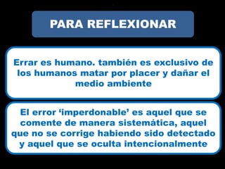 ?




       PARA REFLEXIONAR


Errar es humano. también es exclusivo de
 los humanos matar por placer y dañar el
            medio ambiente


  El error ‘imperdonable’ es aquel que se
  comente de manera sistemática, aquel
que no se corrige habiendo sido detectado
 y aquel que se oculta intencionalmente
 