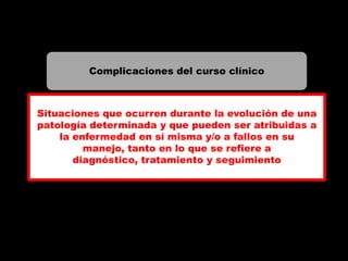 Complicaciones del curso clínico



Situaciones que ocurren durante la evolución de una
patología determinada y que pueden ser atribuidas a
    la enfermedad en sí misma y/o a fallos en su
         manejo, tanto en lo que se refiere a
       diagnóstico, tratamiento y seguimiento
 