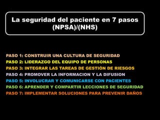 La seguridad del paciente en 7 pasos
             (NPSA)/(NHS)



PASO 1: CONSTRUIR UNA CULTURA DE SEGURIDAD
PASO 2: LIDERAZGO DEL EQUIPO DE PERSONAS
PASO 3: INTEGRAR LAS TAREAS DE GESTIÓN DE RIESGOS
PASO 4: PROMOVER LA INFORMACION Y LA DIFUSION
PASO 5: INVOLUCRAR Y COMUNICARSE CON PACIENTES
PASO 6: APRENDER Y COMPARTIR LECCIONES DE SEGURIDAD
PASO 7: IMPLEMENTAR SOLUCIONES PARA PREVENIR DAÑOS
 