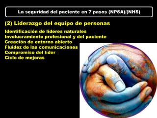 La seguridad del paciente en 7 pasos (NPSA)/(NHS)

(2) Liderazgo del equipo de personas
Identificación de líderes naturales
Involucramiento profesional y del paciente
Creación de entorno abierto
Fluidez de las comunicaciones
Compromiso del líder
Ciclo de mejoras
 