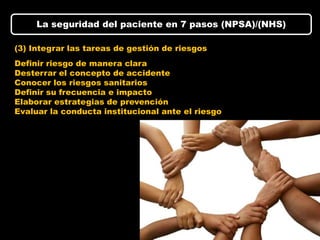 La seguridad del paciente en 7 pasos (NPSA)/(NHS)

(3) Integrar las tareas de gestión de riesgos
Definir riesgo de manera clara
Desterrar el concepto de accidente
Conocer los riesgos sanitarios
Definir su frecuencia e impacto
Elaborar estrategias de prevención
Evaluar la conducta institucional ante el riesgo
 