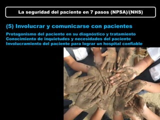 La seguridad del paciente en 7 pasos (NPSA)/(NHS)


(5) Involucrar y comunicarse con pacientes
Protagonismo del paciente en su diagnóstico y tratamiento
Conocimiento de inquietudes y necesidades del paciente
Involucramiento del paciente para lograr un hospital confiable
 