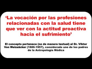 ‘La vocación por las profesiones
 relacionadas con la salud tiene
que ver con la actitud proactiva
       hacia el sufrimiento’
El concepto pertenece (no de manera textual) al Dr. Viktor
Von Weizsäcker (1886-1957), considerado uno de los padres
                de la Antropología Médica
 