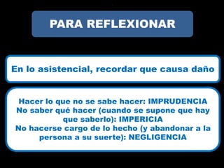 ?




        PARA REFLEXIONAR


En lo asistencial, recordar que causa daño


 Hacer lo que no se sabe hacer: IMPRUDENCIA
No saber qué hacer (cuando se supone que hay
           que saberlo): IMPERICIA
No hacerse cargo de lo hecho (y abandonar a la
     persona a su suerte): NEGLIGENCIA
 